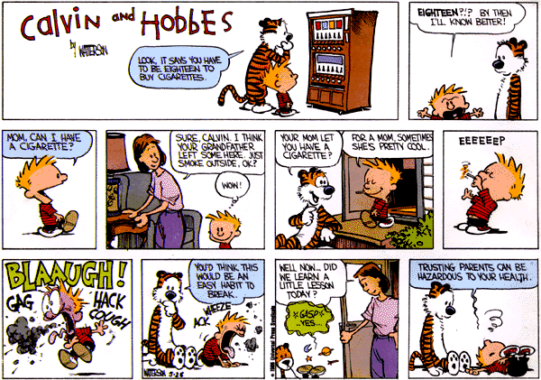 Look, it says you have to be eighteen to buy cigarettes. Eighteen?!? By then I'll know better! Mom, can I have a cigarette? Sure Calvin. I think your grandfater left some here. Just smoke outside ok? Wow! Your mom let you have a cigarette? For a mom, sometimes she's pretty cool. Eeeeeep. Blaaugh! Gag. Hack. Cough. You'd think this would be an easy habit to break. Wheeze! Well now ... did we learn a little lesson today? Gasp. Yes. Trusting parents can be hazardous to your health.