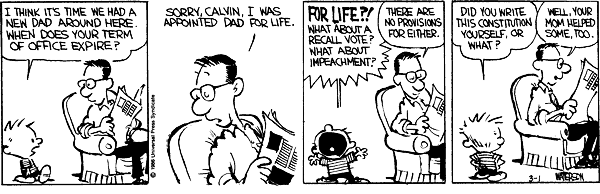 I think it's time we had a new Dad around here. When does your term of office expire? Sorry Calvin, I was appointed Dad for life. For life?! What about a recall vote? What about impeachment? There are no provisions for either. Did you write this constitution yourself or what? Well, your mom helped some too.