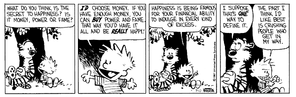 What do you think is the secret to happiness? Is it money, power or fame? I'd choose money. If you have enough money, you can buy power and fame, that way you'd have it all and be really happy! Happiness is being famous for your financial ability to indulge in every kind of excess. I suppose that's one way to define it. The part I think I'd like best is crushing people who get in my way.