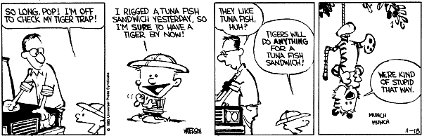 So long Pop! I'm off to check my tiger trap! I rigged a tuna fish sandwich yesterday, so I'm sure to have a tiger by now! They like tuna fish, huh? Tigers will do anything for a tuna fish sandwich. We're kind of stupid that way. Munch Munch