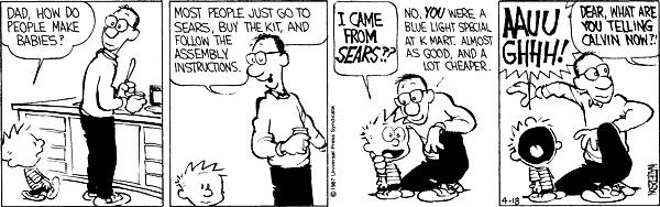 Dad, how do people make babies? Most people just go to Sears, buy the kit, and follow the assembly instructions. I came from Sears?? No, you were a blue light special at Kmart, almost as good, and a lot cheaper. Aauughhh! Dear, what are you telling Calvin now?!