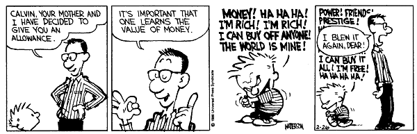Calvin, your mother and I have decided to give you an allowance. It's important that one learns the value of money. Money! Ha ha ha! I'm rich! I'm rich! I can buy off anyone! The world is mine! Power! Friends! Prestige! I blew it again dear!